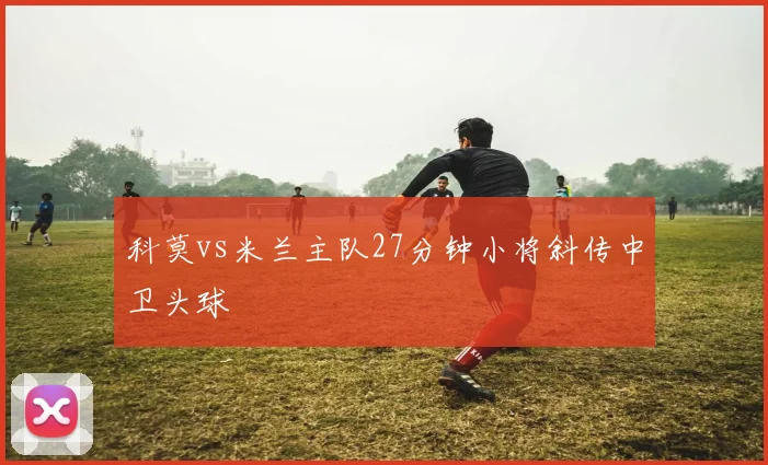 科莫vs米兰主队27分钟小将斜传中卫头球