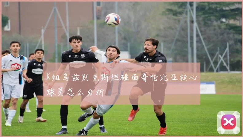 K组乌兹别克斯坦碰面哥伦比亚核心球员怎么分析