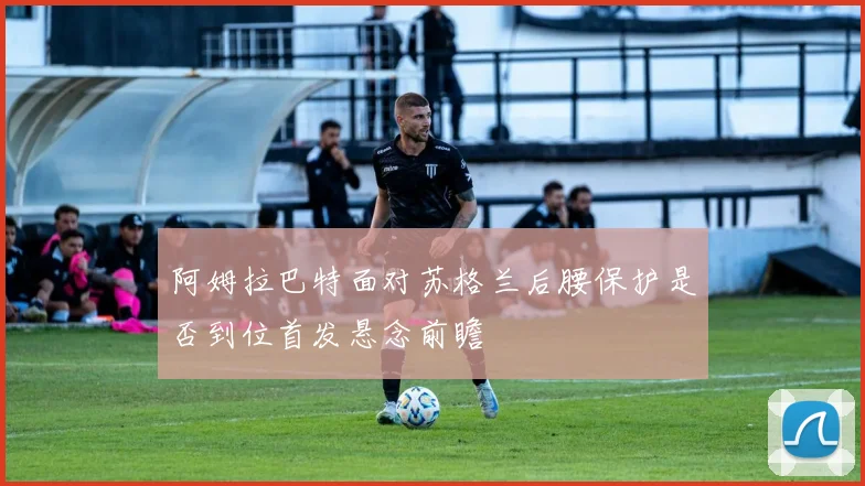 阿姆拉巴特面对苏格兰后腰保护是否到位首发悬念前瞻