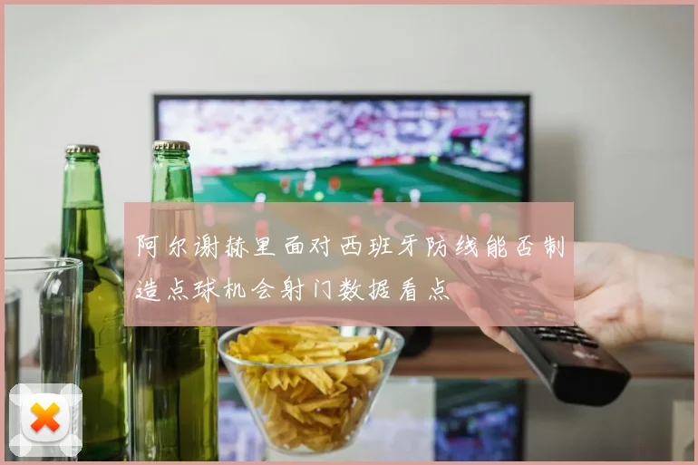 阿尔谢赫里面对西班牙防线能否制造点球机会射门数据看点