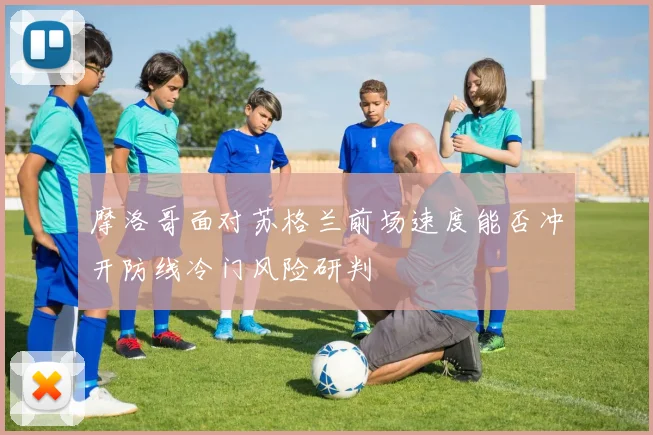 摩洛哥面对苏格兰前场速度能否冲开防线冷门风险研判