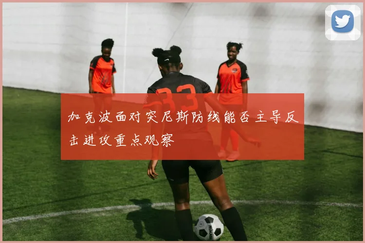 加克波面对突尼斯防线能否主导反击进攻重点观察