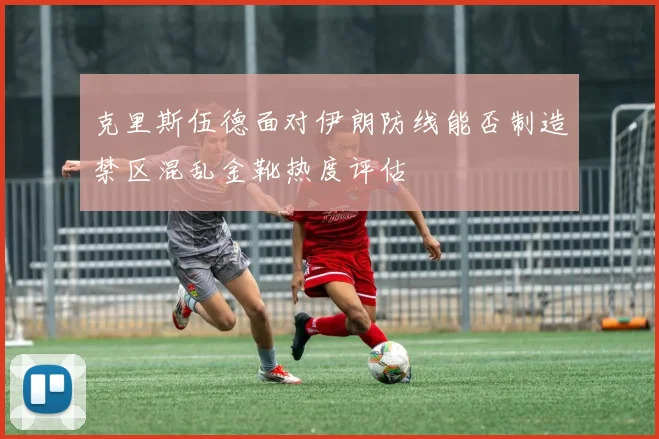 克里斯伍德面对伊朗防线能否制造禁区混乱金靴热度评估