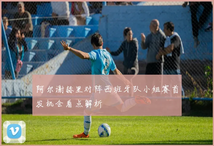 阿尔谢赫里对阵西班牙队小组赛首发机会看点解析