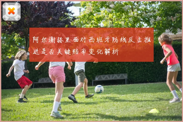 阿尔谢赫里面对西班牙防线反击推进是否关键赔率变化解析