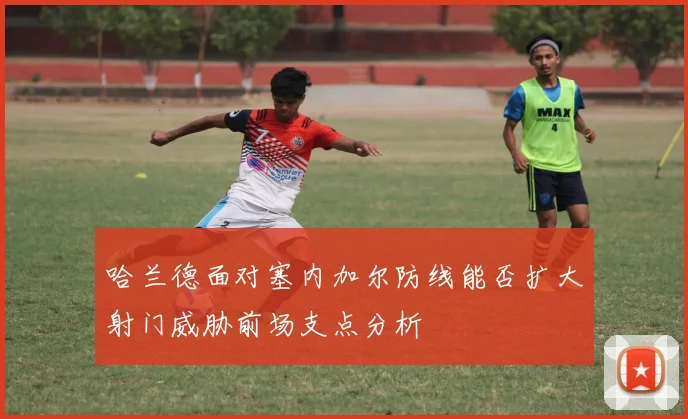 哈兰德面对塞内加尔防线能否扩大射门威胁前场支点分析