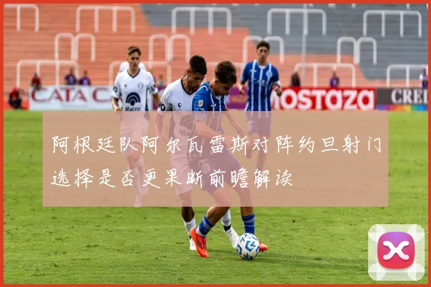 阿根廷队阿尔瓦雷斯对阵约旦射门选择是否更果断前瞻解读
