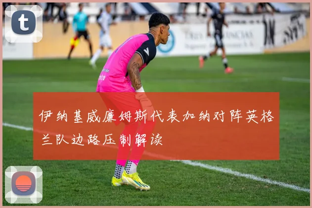 伊纳基威廉姆斯代表加纳对阵英格兰队边路压制解读