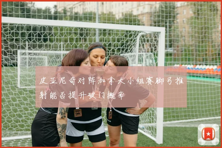 皮亚尼奇对阵加拿大小组赛脚弓推射能否提升破门概率