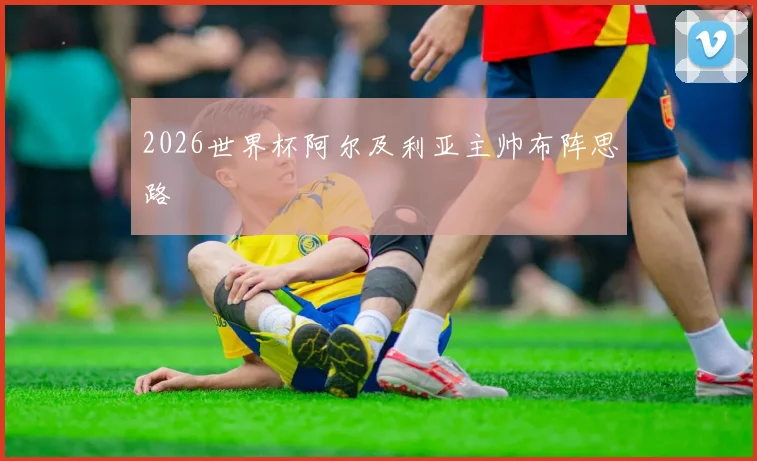 2026世界杯阿尔及利亚主帅布阵思路