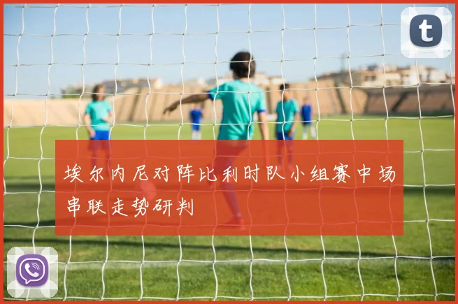 埃尔内尼对阵比利时队小组赛中场串联走势研判
