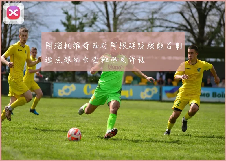 阿瑙托维奇面对阿根廷防线能否制造点球机会金靴热度评估