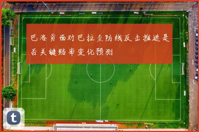 巴洛贡面对巴拉圭防线反击推进是否关键赔率变化预测