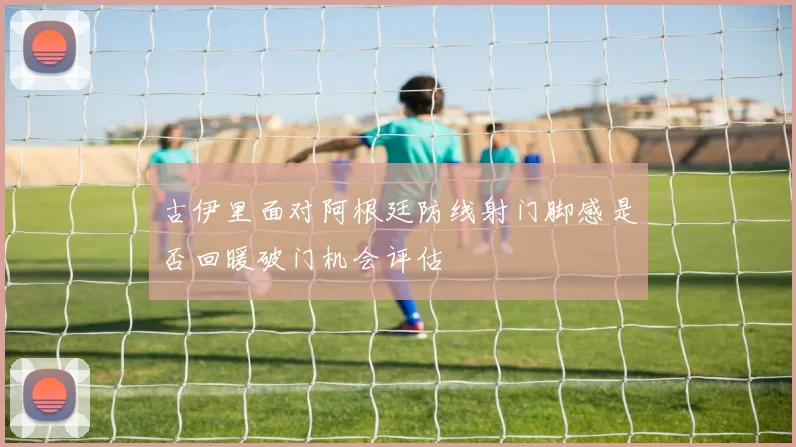 古伊里面对阿根廷防线射门脚感是否回暖破门机会评估