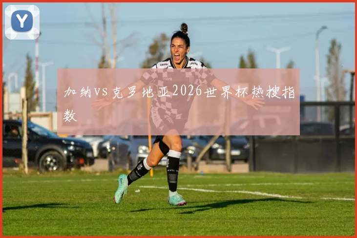 加纳vs克罗地亚2026世界杯热搜指数