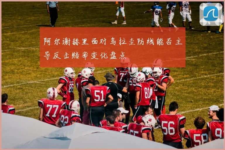 阿尔谢赫里面对乌拉圭防线能否主导反击赔率变化盘点