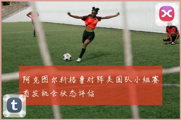 阿克图尔科格鲁对阵美国队小组赛首发机会状态评估