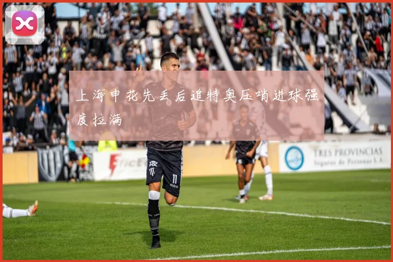 上海申花先丢后追特奥压哨进球强度拉满
