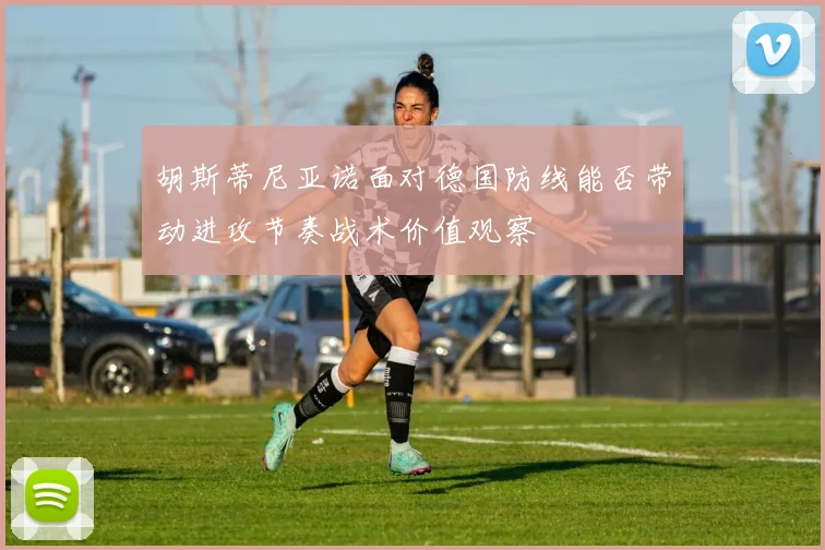 胡斯蒂尼亚诺面对德国防线能否带动进攻节奏战术价值观察