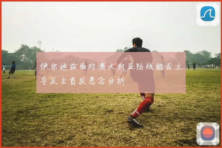 伊尔迪兹面对澳大利亚防线能否主导反击首发悬念分析