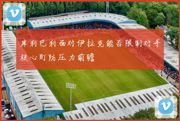 库利巴利面对伊拉克能否限制对手核心盯防压力前瞻